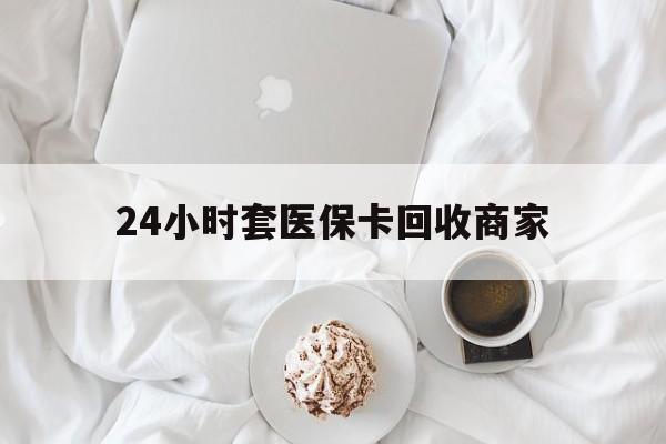 黄山24小时套医保卡回收商家(24小时套医保卡回收商家会知道吗)