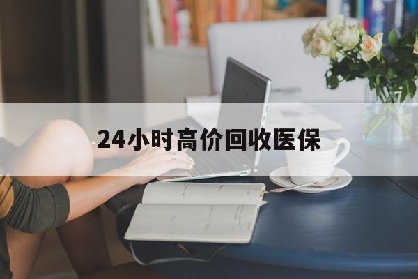 24小时高价回收医保(24小时高价回收医保小额)
